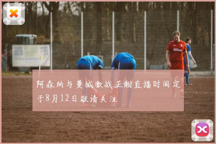 阿森纳与曼城激战正酣直播时间定于8月12日敬请关注