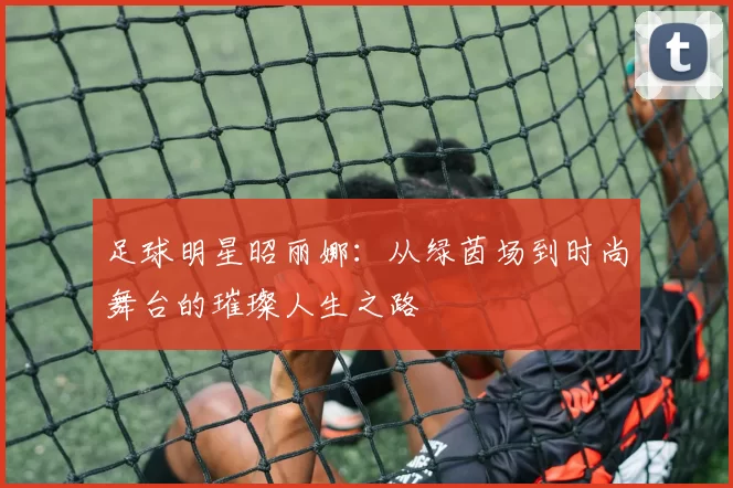 足球明星昭丽娜：从绿茵场到时尚舞台的璀璨人生之路