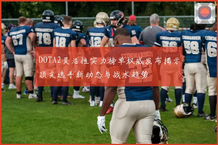DOTA2灵活性实力榜单权威发布揭示顶尖选手新动态与战术趋势