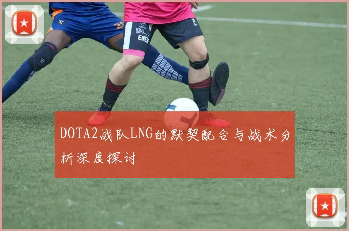 DOTA2战队LNG的默契配合与战术分析深度探讨