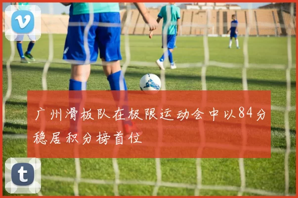 广州滑板队在极限运动会中以84分稳居积分榜首位
