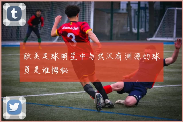 欧美足球明星中与武汉有渊源的球员是谁揭秘