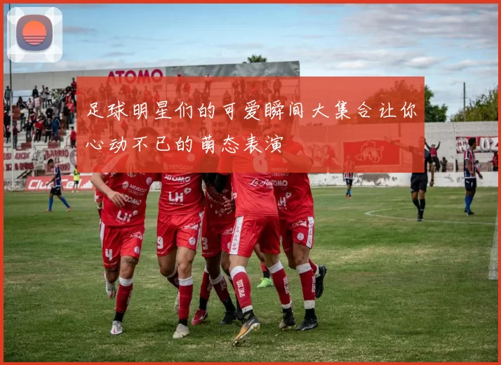 足球明星们的可爱瞬间大集合让你心动不已的萌态表演