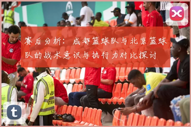 赛后分析：成都篮球队与北京篮球队的战术意识与执行力对比探讨