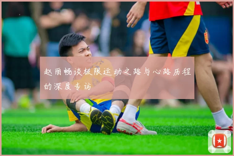 赵丽畅谈极限运动之路与心路历程的深度专访