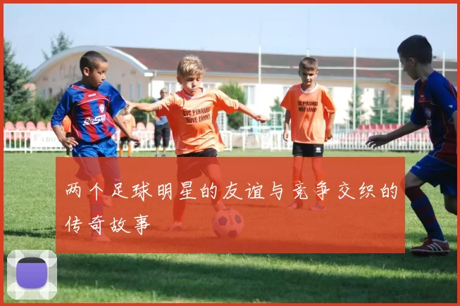 两个足球明星的友谊与竞争交织的传奇故事
