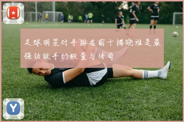 足球明星对手排名前十揭晓谁是最强劲敌手的较量与传奇