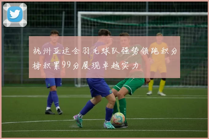 杭州亚运会羽毛球队强势领跑积分榜积累99分展现卓越实力