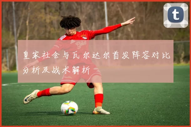 皇家社会与瓦尔达尔首发阵容对比分析及战术解析