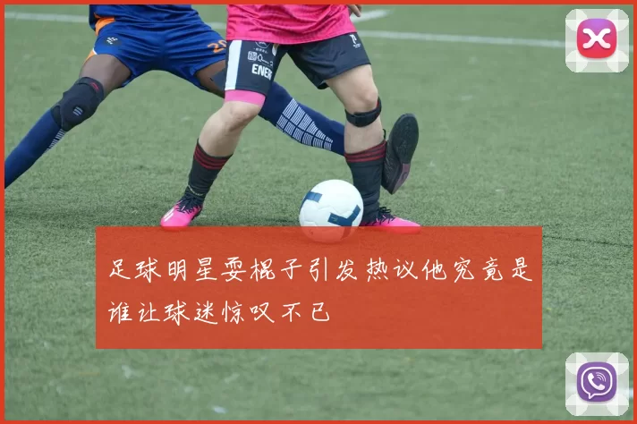 足球明星耍棍子引发热议他究竟是谁让球迷惊叹不已
