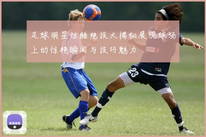 足球明星炫酷绝技大揭秘展现球场上的惊艳瞬间与技巧魅力