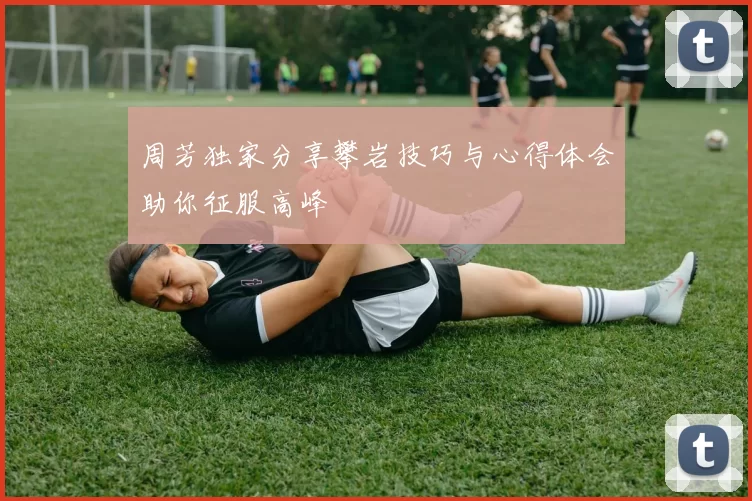 周芳独家分享攀岩技巧与心得体会助你征服高峰