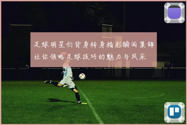 足球明星们背身转身精彩瞬间集锦让你领略足球技巧的魅力与风采