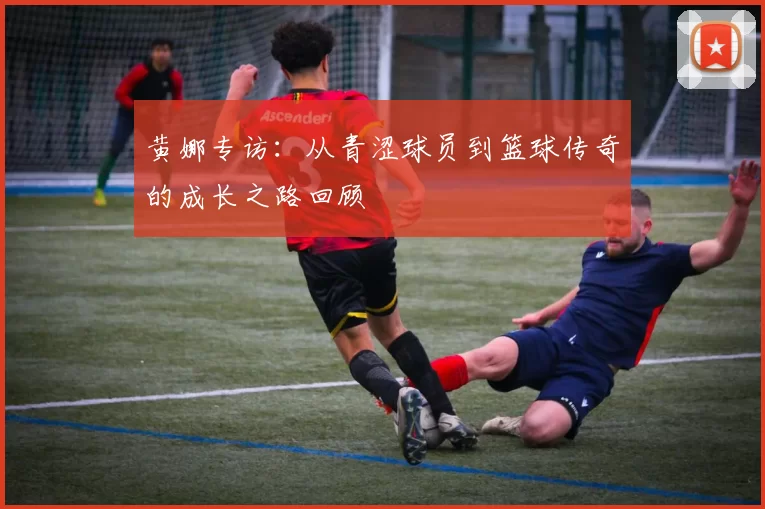 黄娜专访：从青涩球员到篮球传奇的成长之路回顾
