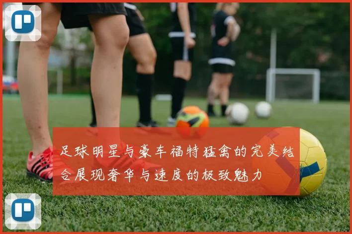 足球明星与豪车福特猛禽的完美结合展现奢华与速度的极致魅力