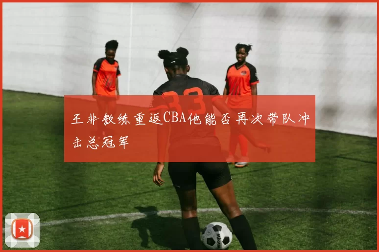 王非教练重返CBA他能否再次带队冲击总冠军