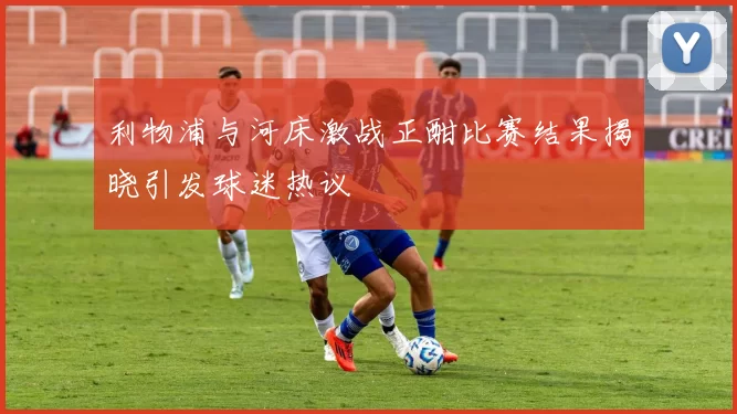 利物浦与河床激战正酣比赛结果揭晓引发球迷热议