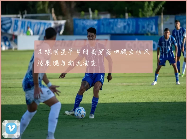 足球明星早年时尚穿搭回顾女性风格展现与潮流演变