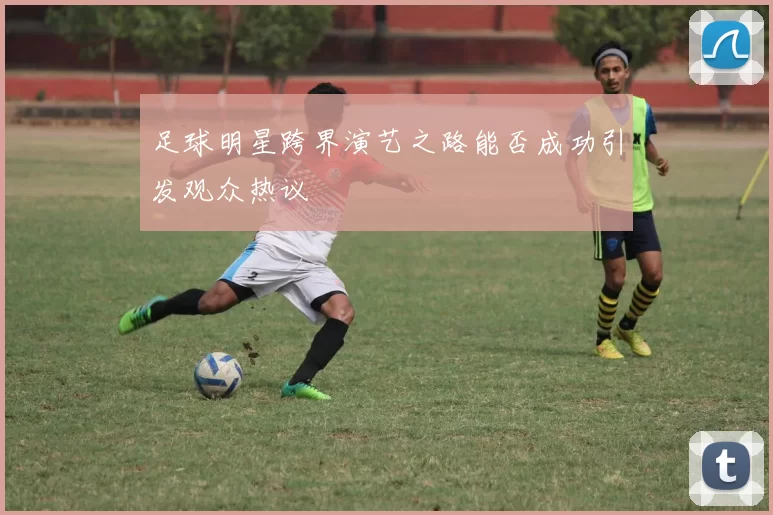 足球明星跨界演艺之路能否成功引发观众热议