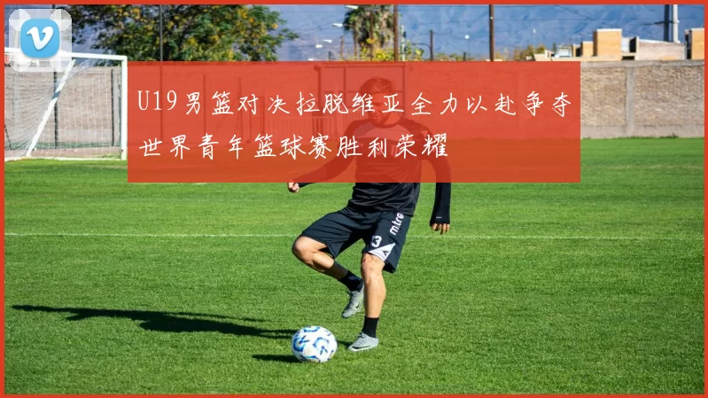 U19男篮对决拉脱维亚全力以赴争夺世界青年篮球赛胜利荣耀