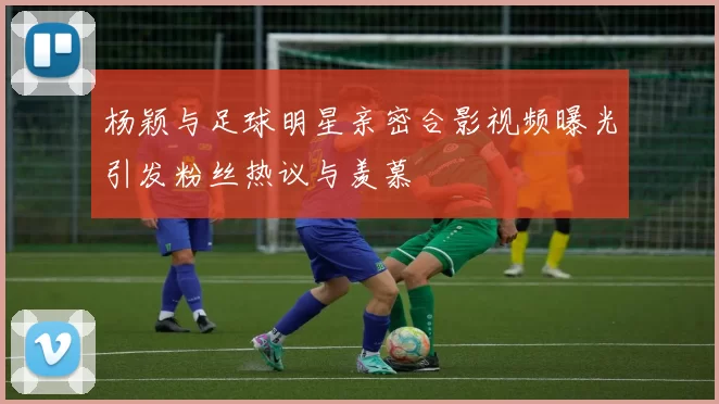 杨颖与足球明星亲密合影视频曝光引发粉丝热议与羡慕