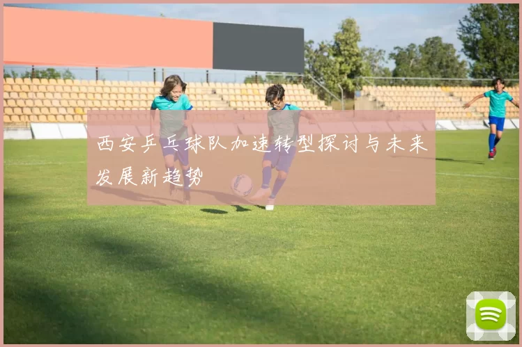 西安乒乓球队加速转型探讨与未来发展新趋势