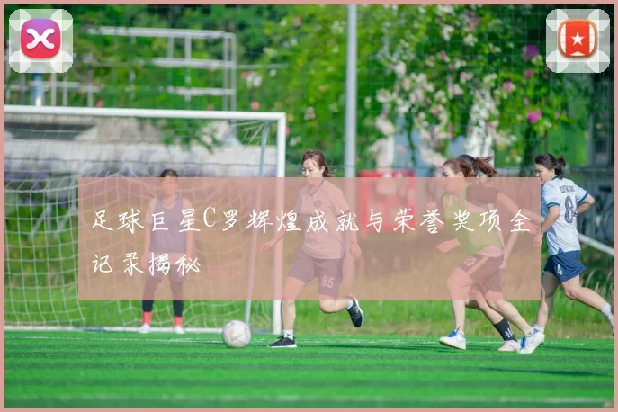 足球巨星C罗辉煌成就与荣誉奖项全记录揭秘
