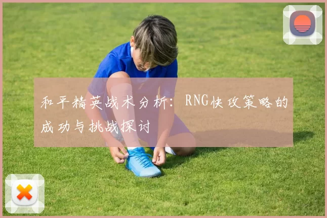 和平精英战术分析：RNG快攻策略的成功与挑战探讨