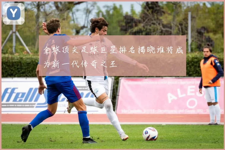 全球顶尖足球巨星排名揭晓谁将成为新一代传奇之王