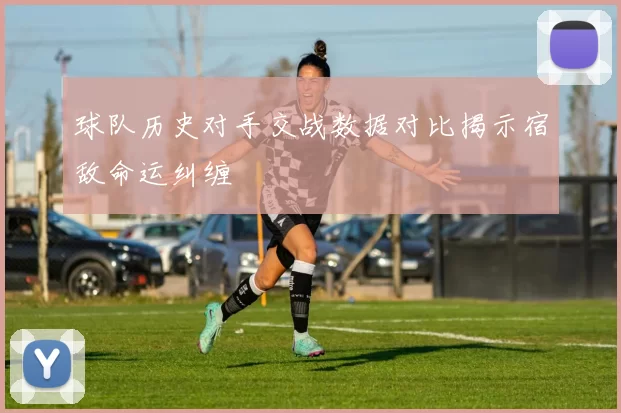 球队历史对手交战数据对比揭示宿敌命运纠缠