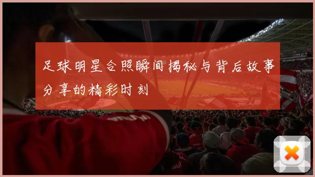 足球明星合照瞬间揭秘与背后故事分享的精彩时刻