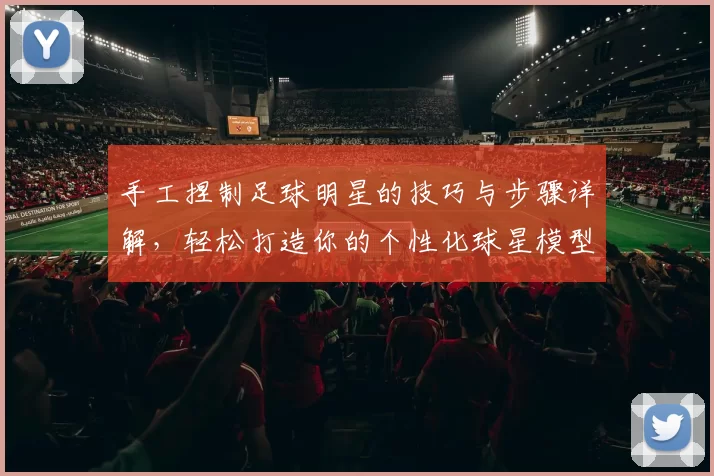 手工捏制足球明星的技巧与步骤详解，轻松打造你的个性化球星模型