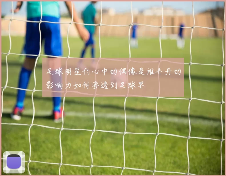 足球明星们心中的偶像是谁乔丹的影响力如何渗透到足球界