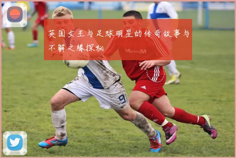 英国女王与足球明星的传奇故事与不解之缘探秘