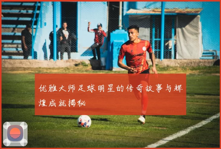 优雅大师足球明星的传奇故事与辉煌成就揭秘