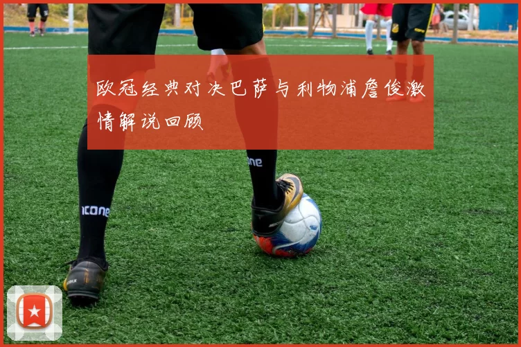 欧冠经典对决巴萨与利物浦詹俊激情解说回顾
