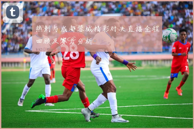 热刺与成都蓉城精彩对决直播全程回顾及赛后分析
