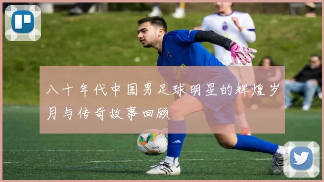 八十年代中国男足球明星的辉煌岁月与传奇故事回顾