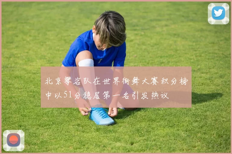 北京攀岩队在世界街舞大赛积分榜中以51分稳居第一名引发热议