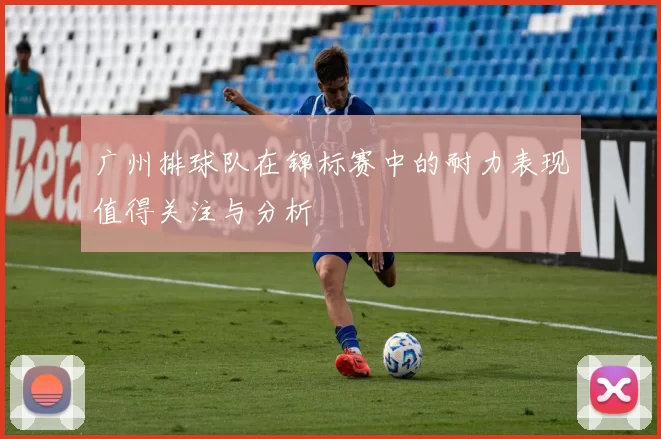 广州排球队在锦标赛中的耐力表现值得关注与分析