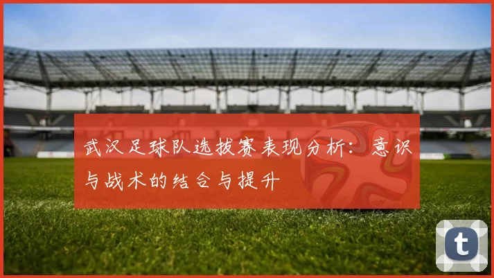 武汉足球队选拔赛表现分析：意识与战术的结合与提升