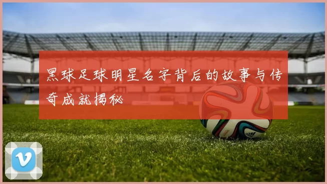 黑球足球明星名字背后的故事与传奇成就揭秘