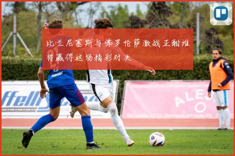 比兰尼塞斯与佛罗伦萨激战正酣谁将赢得这场精彩对决