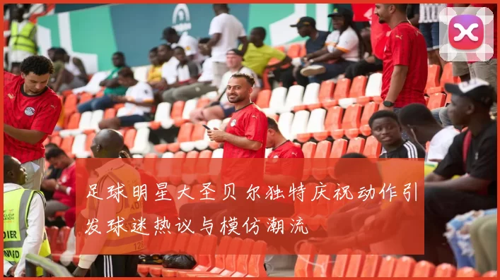 足球明星大圣贝尔独特庆祝动作引发球迷热议与模仿潮流