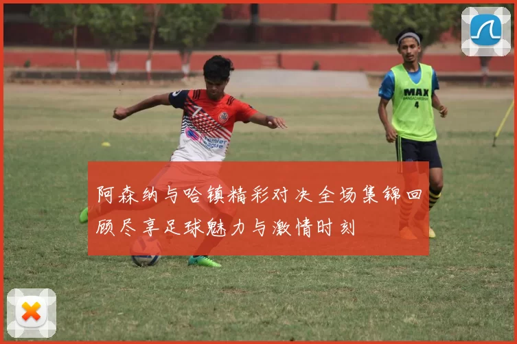 阿森纳与哈镇精彩对决全场集锦回顾尽享足球魅力与激情时刻