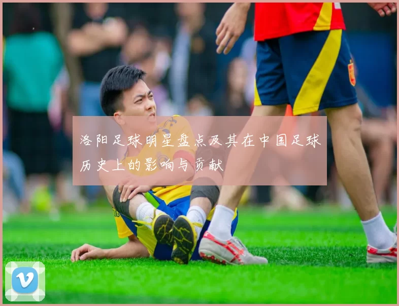 洛阳足球明星盘点及其在中国足球历史上的影响与贡献