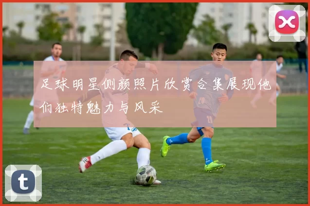 足球明星侧颜照片欣赏合集展现他们独特魅力与风采