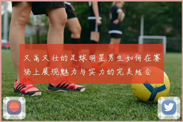 又高又壮的足球明星男生如何在赛场上展现魅力与实力的完美结合
