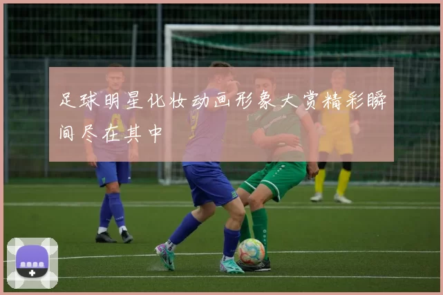 足球明星化妆动画形象大赏精彩瞬间尽在其中