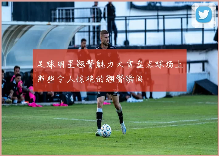 足球明星翘臀魅力大赏盘点球场上那些令人惊艳的翘臀瞬间